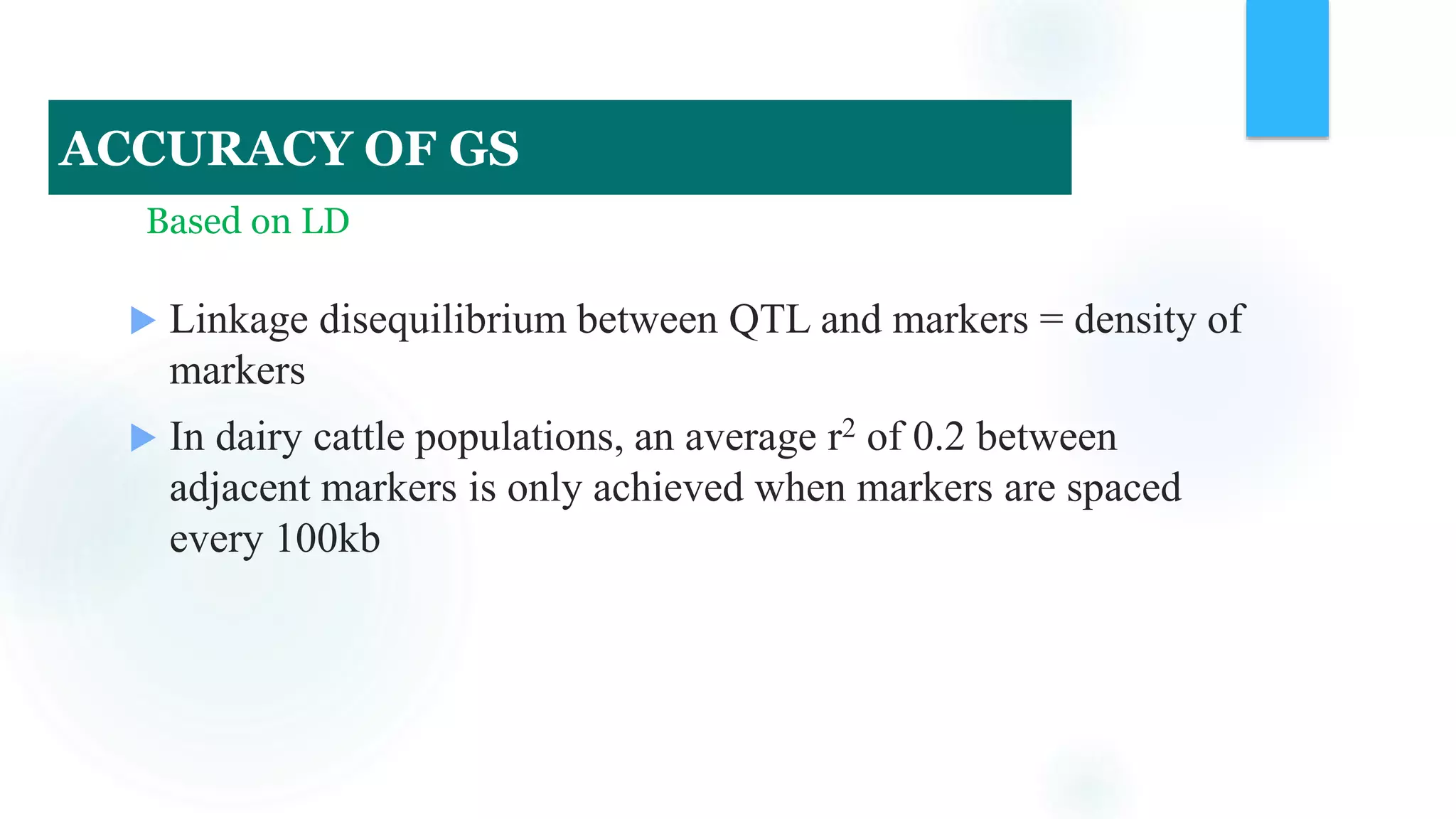  Linkage disequilibrium between QTL and markers = density of
markers
 In dairy cattle populations, an average r2 of 0.2 between
adjacent markers is only achieved when markers are spaced
every 100kb
Based on LD
ACCURACY OF GS
 