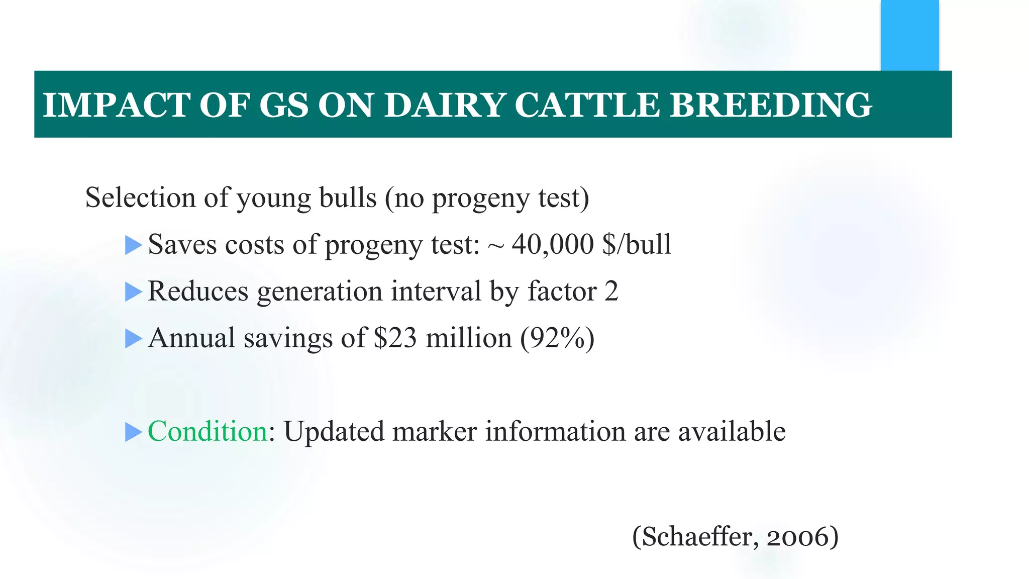 Selection of young bulls (no progeny test)
Saves costs of progeny test: ~ 40,000 $/bull
Reduces generation interval by factor 2
Annual savings of $23 million (92%)
Condition: Updated marker information are available
(Schaeffer, 2006)
IMPACT OF GS ON DAIRY CATTLE BREEDING
 