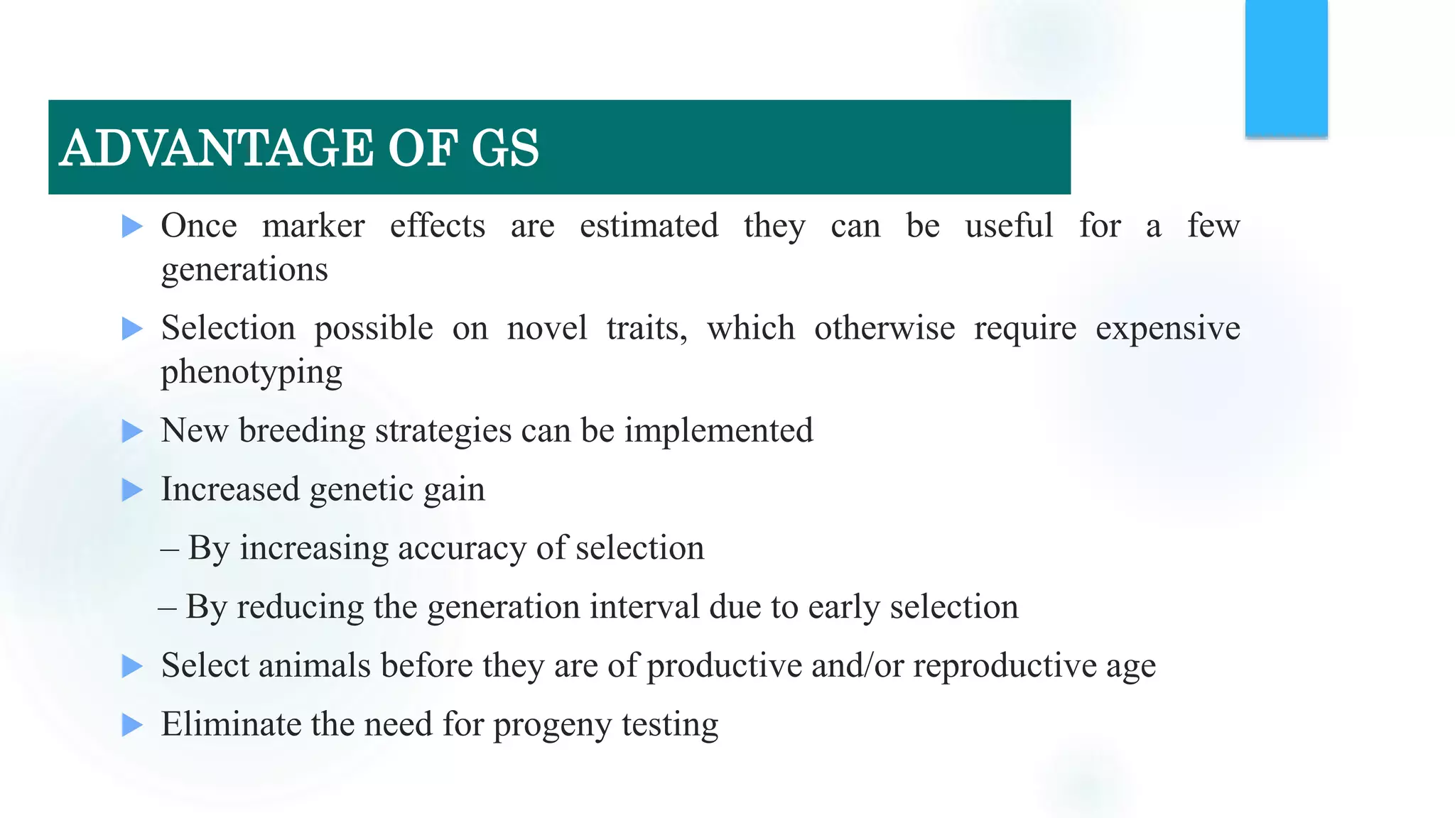  Once marker effects are estimated they can be useful for a few
generations
 Selection possible on novel traits, which otherwise require expensive
phenotyping
 New breeding strategies can be implemented
 Increased genetic gain
– By increasing accuracy of selection
– By reducing the generation interval due to early selection
 Select animals before they are of productive and/or reproductive age
 Eliminate the need for progeny testing
ADVANTAGE OF GS
 