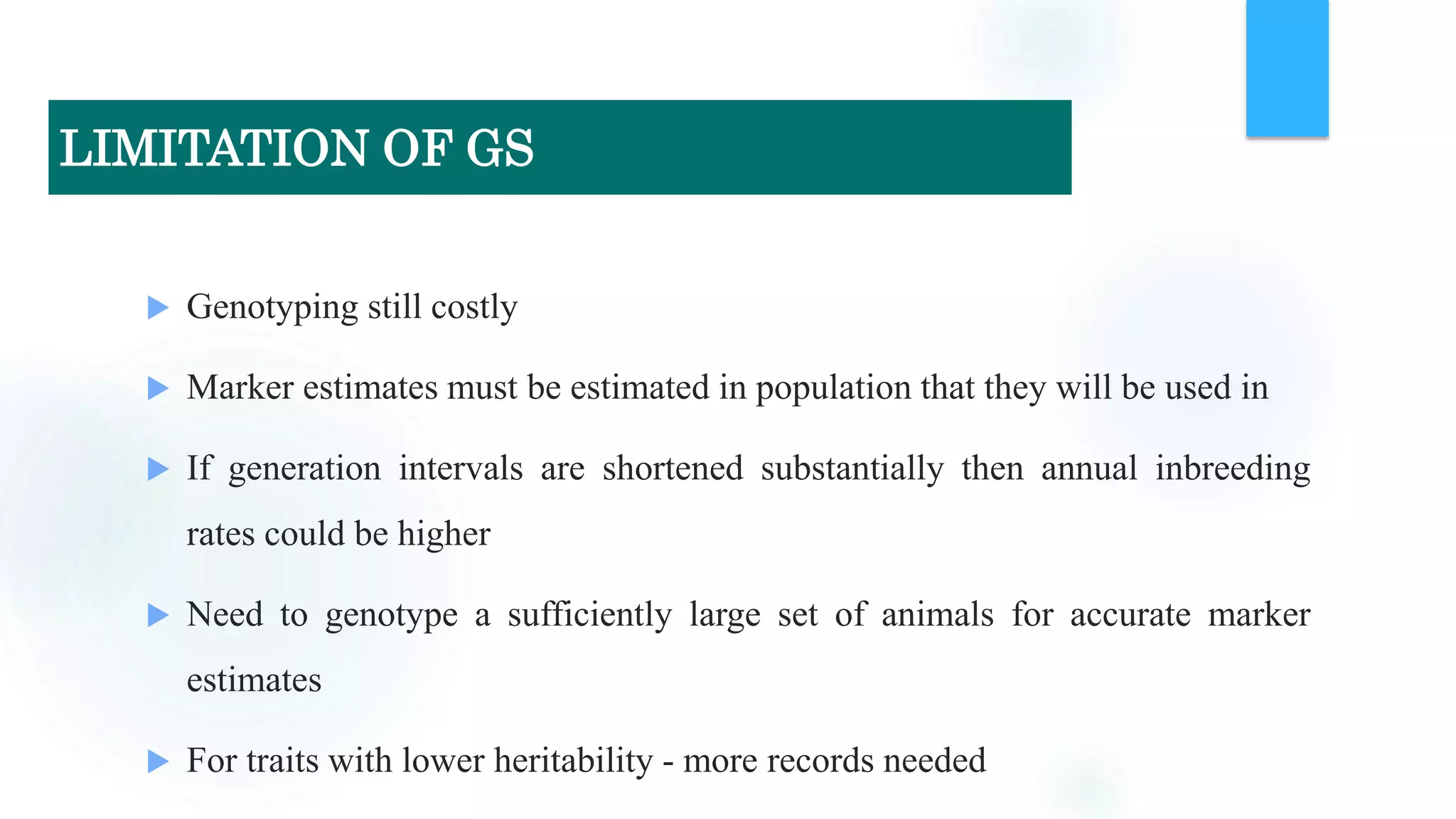  Genotyping still costly
 Marker estimates must be estimated in population that they will be used in
 If generation intervals are shortened substantially then annual inbreeding
rates could be higher
 Need to genotype a sufficiently large set of animals for accurate marker
estimates
 For traits with lower heritability - more records needed
LIMITATION OF GS
 