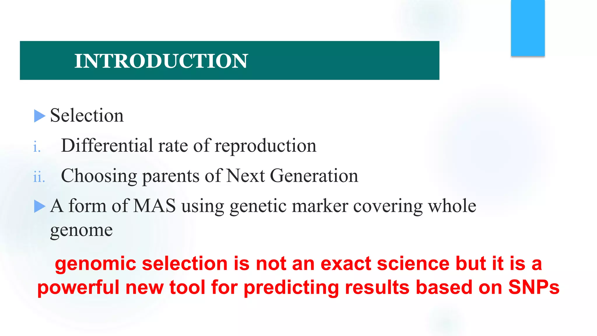 Selection
i. Differential rate of reproduction
ii. Choosing parents of Next Generation
 A form of MAS using genetic marker covering whole
genome
genomic selection is not an exact science but it is a
powerful new tool for predicting results based on SNPs
INTRODUCTION
 