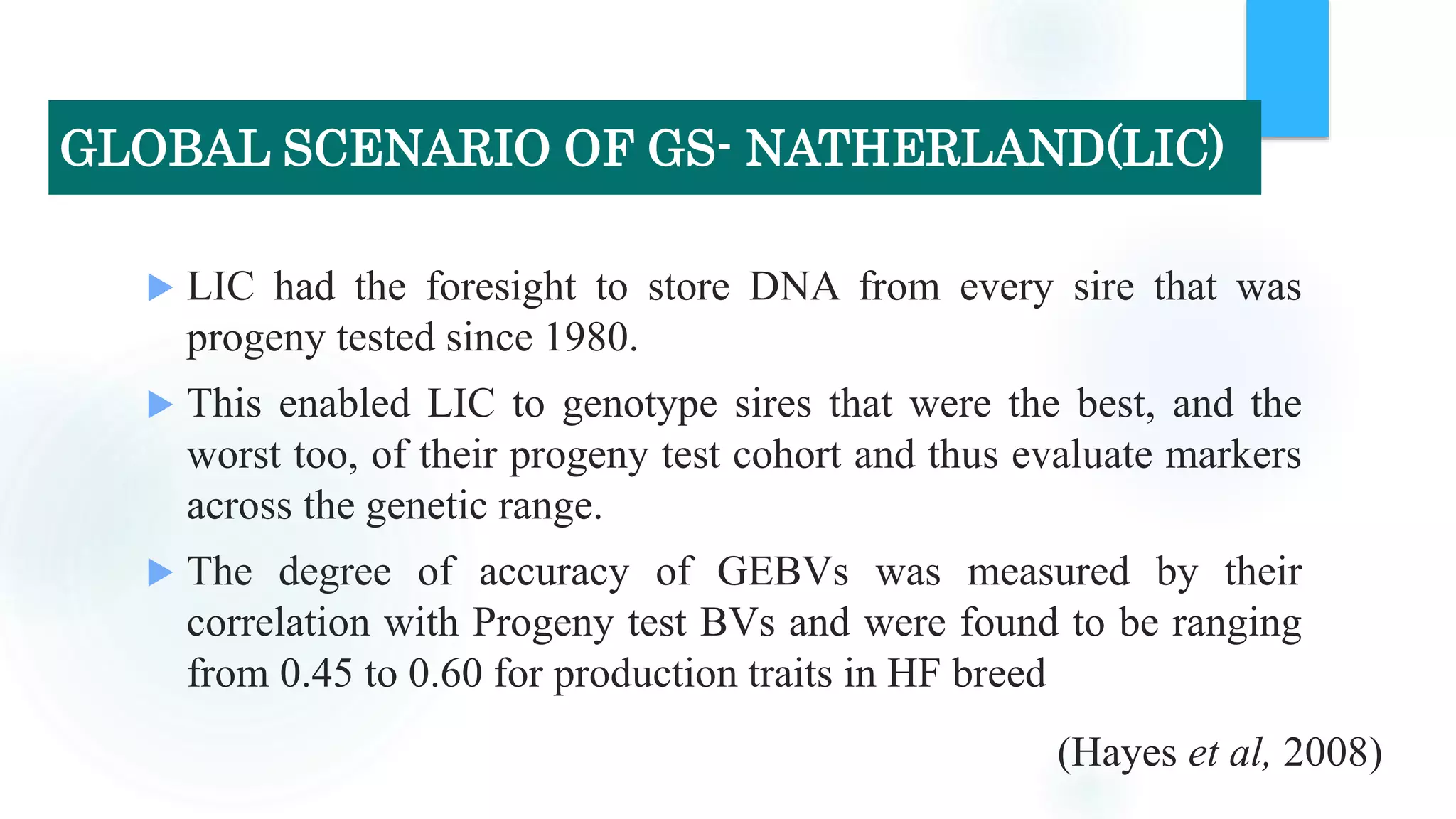  LIC had the foresight to store DNA from every sire that was
progeny tested since 1980.
 This enabled LIC to genotype sires that were the best, and the
worst too, of their progeny test cohort and thus evaluate markers
across the genetic range.
 The degree of accuracy of GEBVs was measured by their
correlation with Progeny test BVs and were found to be ranging
from 0.45 to 0.60 for production traits in HF breed
(Hayes et al, 2008)
GLOBAL SCENARIO OF GS- NATHERLAND(LIC)
 
