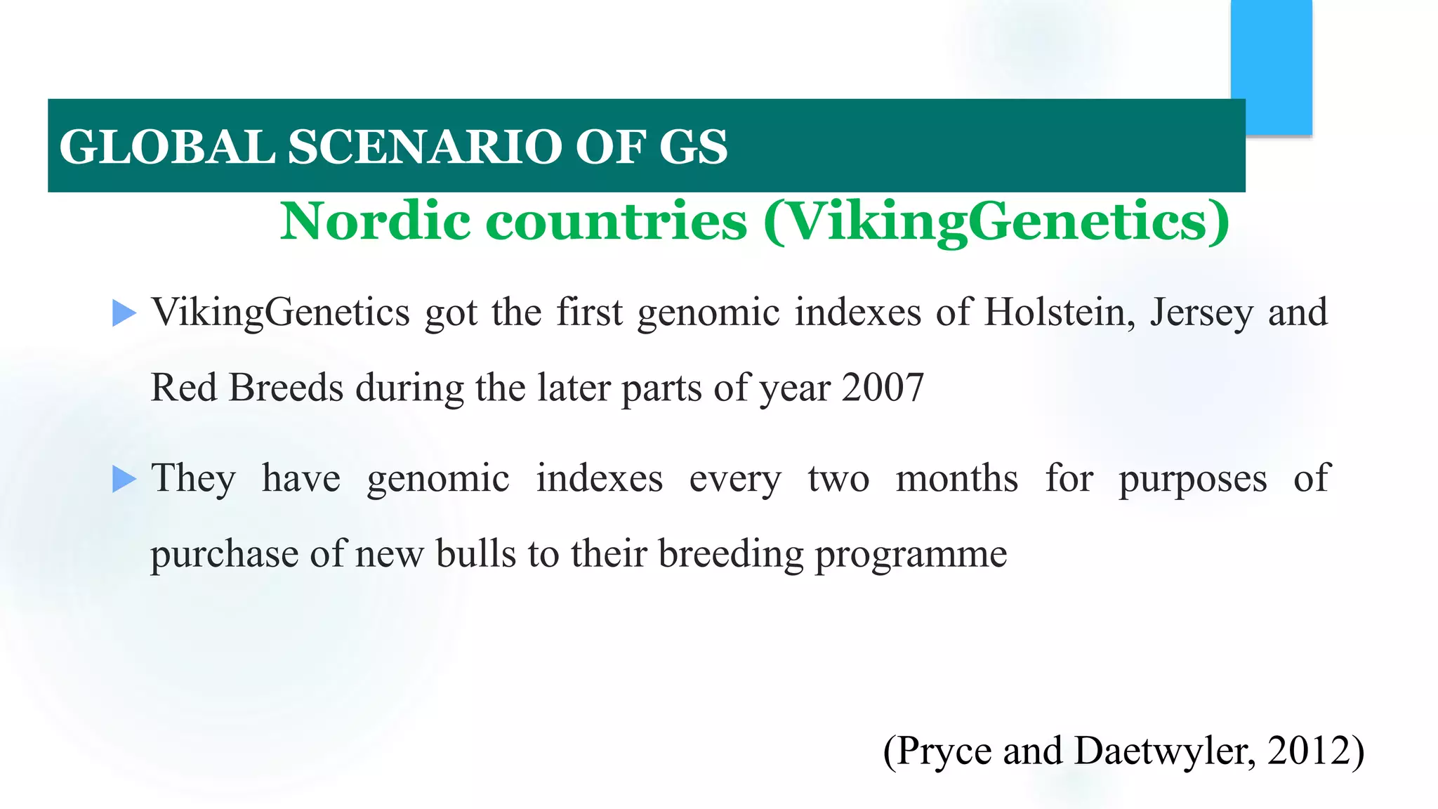 Nordic countries (VikingGenetics)
 VikingGenetics got the first genomic indexes of Holstein, Jersey and
Red Breeds during the later parts of year 2007
 They have genomic indexes every two months for purposes of
purchase of new bulls to their breeding programme
(Pryce and Daetwyler, 2012)
GLOBAL SCENARIO OF GS
 