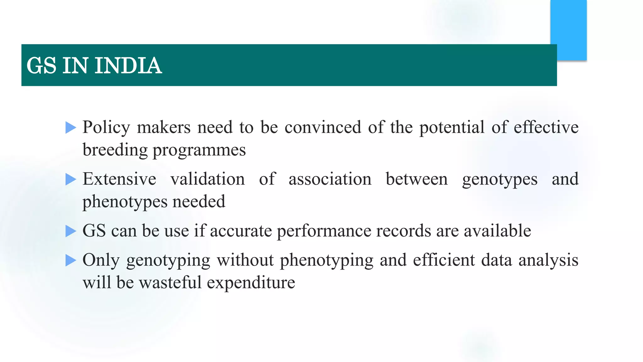  Policy makers need to be convinced of the potential of effective
breeding programmes
 Extensive validation of association between genotypes and
phenotypes needed
 GS can be use if accurate performance records are available
 Only genotyping without phenotyping and efficient data analysis
will be wasteful expenditure
GS IN INDIA
 
