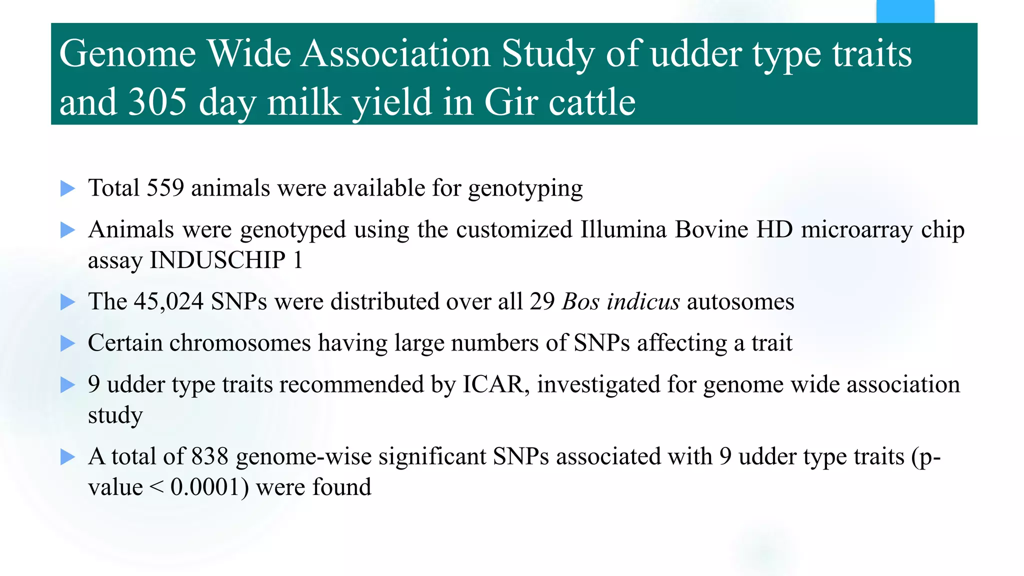 Genome Wide Association Study of udder type traits
and 305 day milk yield in Gir cattle
 Total 559 animals were available for genotyping
 Animals were genotyped using the customized Illumina Bovine HD microarray chip
assay INDUSCHIP 1
 The 45,024 SNPs were distributed over all 29 Bos indicus autosomes
 Certain chromosomes having large numbers of SNPs affecting a trait
 9 udder type traits recommended by ICAR, investigated for genome wide association
study
 A total of 838 genome-wise significant SNPs associated with 9 udder type traits (p-
value < 0.0001) were found
 