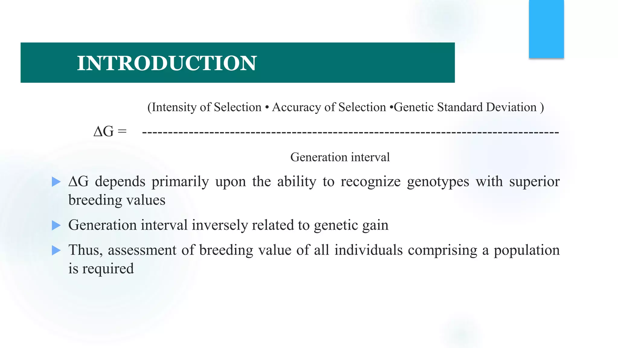 (Intensity of Selection • Accuracy of Selection •Genetic Standard Deviation )
∆G = ---------------------------------------------------------------------------------
Generation interval
 ∆G depends primarily upon the ability to recognize genotypes with superior
breeding values
 Generation interval inversely related to genetic gain
 Thus, assessment of breeding value of all individuals comprising a population
is required
INTRODUCTION
 