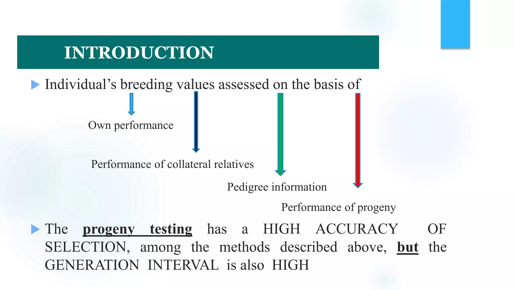  Individual’s breeding values assessed on the basis of
Own performance
Performance of collateral relatives
Pedigree information
Performance of progeny
 The progeny testing has a HIGH ACCURACY OF
SELECTION, among the methods described above, but the
GENERATION INTERVAL is also HIGH
INTRODUCTION
 