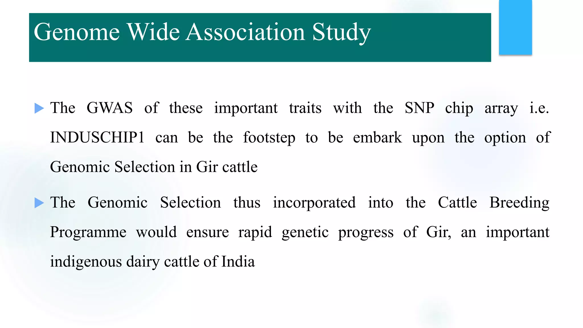  The GWAS of these important traits with the SNP chip array i.e.
INDUSCHIP1 can be the footstep to be embark upon the option of
Genomic Selection in Gir cattle
 The Genomic Selection thus incorporated into the Cattle Breeding
Programme would ensure rapid genetic progress of Gir, an important
indigenous dairy cattle of India
Genome Wide Association Study
 