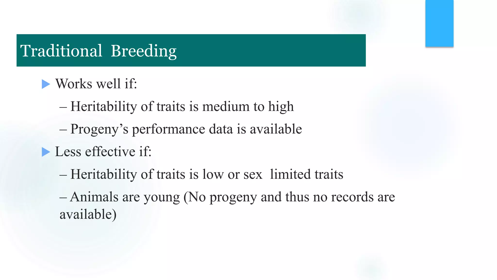 Works well if:
– Heritability of traits is medium to high
– Progeny’s performance data is available
 Less effective if:
– Heritability of traits is low or sex limited traits
– Animals are young (No progeny and thus no records are
available)
Traditional Breeding
 