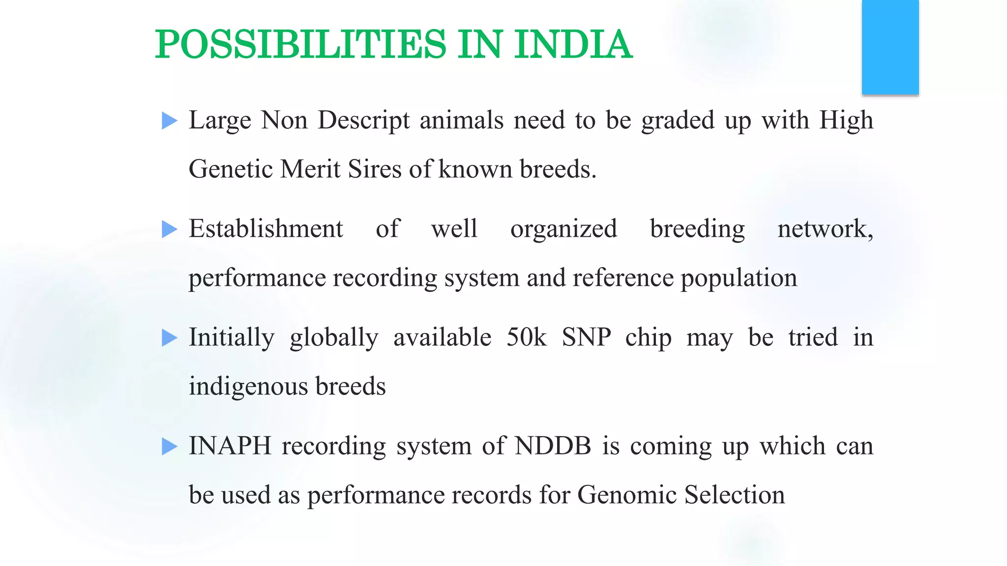 POSSIBILITIES IN INDIA
 Large Non Descript animals need to be graded up with High
Genetic Merit Sires of known breeds.
 Establishment of well organized breeding network,
performance recording system and reference population
 Initially globally available 50k SNP chip may be tried in
indigenous breeds
 INAPH recording system of NDDB is coming up which can
be used as performance records for Genomic Selection
 