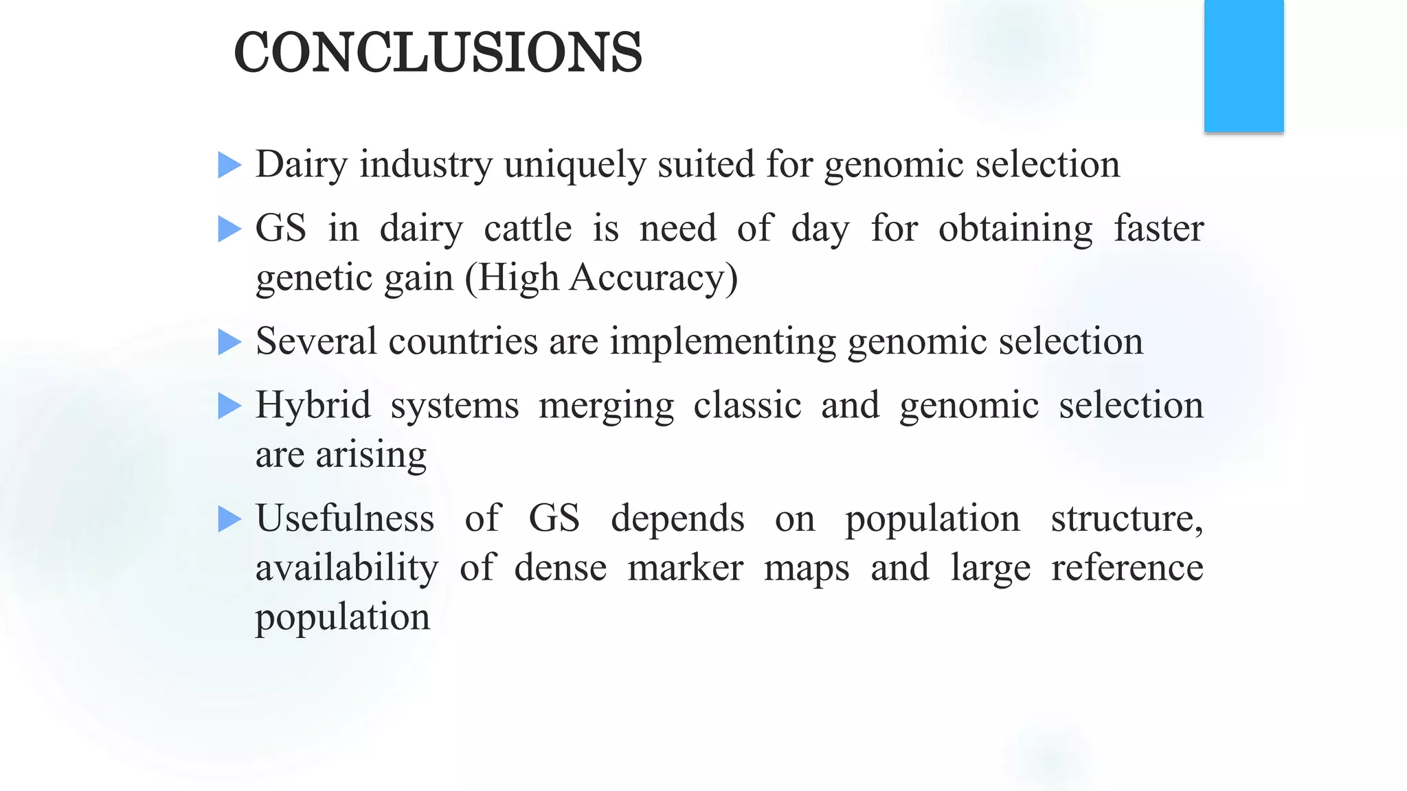 CONCLUSIONS
 Dairy industry uniquely suited for genomic selection
 GS in dairy cattle is need of day for obtaining faster
genetic gain (High Accuracy)
 Several countries are implementing genomic selection
 Hybrid systems merging classic and genomic selection
are arising
 Usefulness of GS depends on population structure,
availability of dense marker maps and large reference
population
 