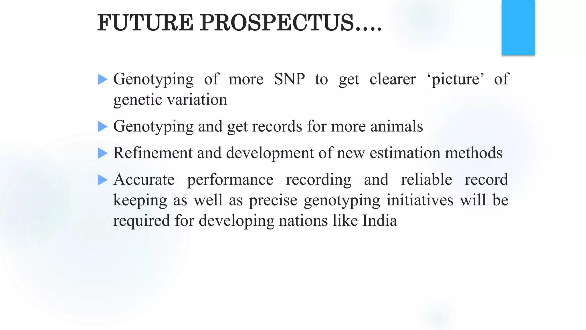 FUTURE PROSPECTUS….
 Genotyping of more SNP to get clearer ‘picture’ of
genetic variation
 Genotyping and get records for more animals
 Refinement and development of new estimation methods
 Accurate performance recording and reliable record
keeping as well as precise genotyping initiatives will be
required for developing nations like India
 