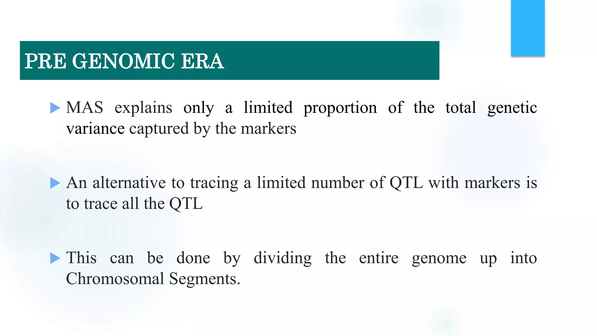  MAS explains only a limited proportion of the total genetic
variance captured by the markers
 An alternative to tracing a limited number of QTL with markers is
to trace all the QTL
 This can be done by dividing the entire genome up into
Chromosomal Segments.
PRE GENOMIC ERA
 