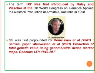  The term ‘GS’ was first introduced by Haley and
Visscher at the 6th World Congress on Genetics Applied
to Livestock Production at Armidale, Australia in 1998
 GS was first propounded by Meuwissen et al (2001) :
Seminal paper ‘Meuwissen et al (2001) Prediction of
total genetic value using genome-wide dense marker
maps. Genetics 157: 1819-29.”
14
 