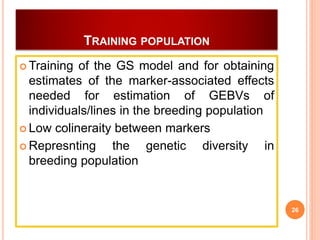 TRAINING POPULATION
 Training of the GS model and for obtaining
estimates of the marker-associated effects
needed for estimation of GEBVs of
individuals/lines in the breeding population
 Low colineraity between markers
 Represnting the genetic diversity in
breeding population
26
 