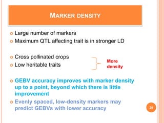 MARKER DENSITY
 Large number of markers
 Maximum QTL affecting trait is in stronger LD
 Cross pollinated crops
 Low heritable traits
 GEBV accuracy improves with marker density
up to a point, beyond which there is little
improvement
 Evenly spaced, low-density markers may
predict GEBVs with lower accuracy
More
density
29
 