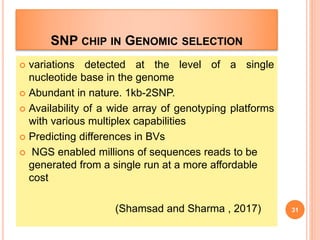 SNP CHIP IN GENOMIC SELECTION
 variations detected at the level of a single
nucleotide base in the genome
 Abundant in nature. 1kb-2SNP.
 Availability of a wide array of genotyping platforms
with various multiplex capabilities
 Predicting differences in BVs
 NGS enabled millions of sequences reads to be
generated from a single run at a more affordable
cost
(Shamsad and Sharma , 2017) 31
 