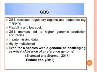 GBS
 GBS accesses regulatory regions and sequence tag
mapping.
 Flexibility and low cost.
 GBS markers led to higher genomic prediction
accuracies.
 Impute missing data.
 Highly multiplexed
 Even for a species with a genome as challenging
as wheat (Absence of a reference genome)
(Shamsad and Sharma , 2017)
Elshire et al (2010)
33
 