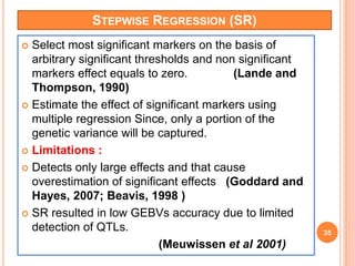 STEPWISE REGRESSION (SR)
 Select most significant markers on the basis of
arbitrary significant thresholds and non significant
markers effect equals to zero. (Lande and
Thompson, 1990)
 Estimate the effect of significant markers using
multiple regression Since, only a portion of the
genetic variance will be captured.
 Limitations :
 Detects only large effects and that cause
overestimation of significant effects (Goddard and
Hayes, 2007; Beavis, 1998 )
 SR resulted in low GEBVs accuracy due to limited
detection of QTLs.
(Meuwissen et al 2001)
35
 