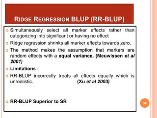 RIDGE REGRESSION BLUP (RR-BLUP)
 Simultaneously select all marker effects rather than
categorizing into significant or having no effect
 Ridge regression shrinks all marker effects towards zero.
 The method makes the assumption that markers are
random effects with a equal variance. (Meuwissen et al
2001)
 Limitations :
 RR-BLUP incorrectly treats all effects equally which is
unrealistic. (Xu et al 2003)
 RR-BLUP Superior to SR 36
 
