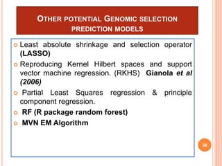 OTHER POTENTIAL GENOMIC SELECTION
PREDICTION MODELS
 Least absolute shrinkage and selection operator
(LASSO)
 Reproducing Kernel Hilbert spaces and support
vector machine regression. (RKHS) Gianola et al
(2006)
 Partial Least Squares regression & principle
component regression.
 RF (R package random forest)
 MVN EM Algorithm
38
 