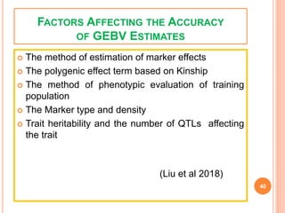FACTORS AFFECTING THE ACCURACY
OF GEBV ESTIMATES
 The method of estimation of marker effects
 The polygenic effect term based on Kinship
 The method of phenotypic evaluation of training
population
 The Marker type and density
 Trait heritability and the number of QTLs affecting
the trait
(Liu et al 2018)
40
 