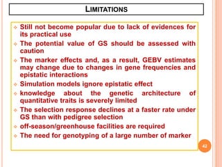 LIMITATIONS
 Still not become popular due to lack of evidences for
its practical use
 The potential value of GS should be assessed with
caution
 The marker effects and, as a result, GEBV estimates
may change due to changes in gene frequencies and
epistatic interactions
 Simulation models ignore epistatic effect
 knowledge about the genetic architecture of
quantitative traits is severely limited
 The selection response declines at a faster rate under
GS than with pedigree selection
 off-season/greenhouse facilities are required
 The need for genotyping of a large number of marker
42
 