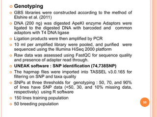  Genotyping
 GBS libraries were constructed according to the method of
Elshire et al. (2011)
 DNA (200 ng) was digested ApeKI enzyme Adaptors were
ligated to the digested DNA with barcoded and common
adaptors with T4 DNA ligase
 Ligation products were then amplified by PCR
 10 ml per amplified library were pooled, and purified were
sequenced using the Illumina HiSeq 2000 platform
 Raw data was assessed using FastQC for sequence quality
and presence of adapter read through.
 UNEAK software : SNP identification (74,738SNP)
 The hapmap files were imported into TASSEL v3.0.165 for
filtering on SNP and taxa quality
 SNPs at three thresholds for genotyping : 50, 70, and 90%
of lines have SNP data (<50, 30, and 10% missing data,
respectively) using R software
 150 lines training population
 50 breeding population 50
 
