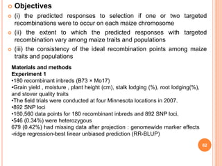  Objectives
 (i) the predicted responses to selection if one or two targeted
recombinations were to occur on each maize chromosome
 (ii) the extent to which the predicted responses with targeted
recombination vary among maize traits and populations
 (iii) the consistency of the ideal recombination points among maize
traits and populations
62
Materials and methods
Experiment 1
•180 recombinant inbreds (B73 × Mo17)
•Grain yield , moisture , plant height (cm), stalk lodging (%), root lodging(%),
and stover quality traits
•The field trials were conducted at four Minnesota locations in 2007.
•892 SNP loci
•160,560 data points for 180 recombinant inbreds and 892 SNP loci,
•546 (0.34%) were heterozygous
679 (0.42%) had missing data after projection : genomewide marker effects
-ridge regression-best linear unbiased prediction (RR-BLUP)
 