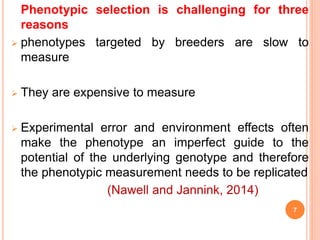 Phenotypic selection is challenging for three
reasons
 phenotypes targeted by breeders are slow to
measure
 They are expensive to measure
 Experimental error and environment effects often
make the phenotype an imperfect guide to the
potential of the underlying genotype and therefore
the phenotypic measurement needs to be replicated
(Nawell and Jannink, 2014)
7
 