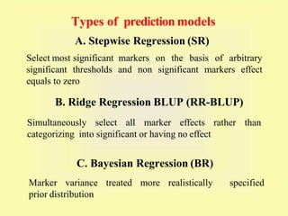 Select most significant markers on the basis of arbitrary
significant thresholds and non significant markers effect
equals to zero
A. Stepwise Regression (SR)
B. Ridge Regression BLUP (RR-BLUP)
Simultaneously select all marker effects rather than
categorizing into significant or having no effect
C. Bayesian Regression (BR)
Marker variance treated more realistically specified
prior distribution
Types of prediction models
 