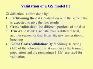 Validation of a GS model fit
Validation is often done by:
1. Partitioning the data: Validation with the same data
is expected to give the best results
2. Cross-validation: Use different portions of the data
3. True-validation: Use data from a different trial,
another season, or data from the next generation of
breeding
4. K-fold Cross-Validation: By randomly selecting
(1/k) of the observations at random as the training
population and the remaining (1-1/k) are used for
validation
 