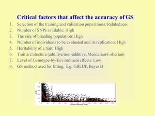 Critical factors that affect the accuracy of GS
1. Selection of the training and validation populations: Relatedness
2. Number of SNPs available: High
3. The size of breeding population: High
4. Number of individuals to be evaluated and its replication: High
5. Heritability of a trait: High
6. Trait architecture (additive/non-additive, Mendelian/Fisherian)
7. Level of Genotype-by-Environment effects: Low
8. GS method used for fitting: E.g. GBLUP, Bayes B
 