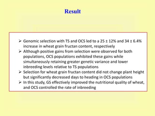 Result
 Genomic selection with TS and OCS led to a 25 ± 12% and 34 ± 6.4%
increase in wheat grain fructan content, respectively
 Although positive gains from selection were observed for both
populations, OCS populations exhibited these gains while
simultaneously retaining greater genetic variance and lower
inbreeding levels relative to TS populations
 Selection for wheat grain fructan content did not change plant height
but significantly decreased days to heading in OCS populations
 In this study, GS effectively improved the nutritional quality of wheat,
and OCS controlled the rate of inbreeding
 
