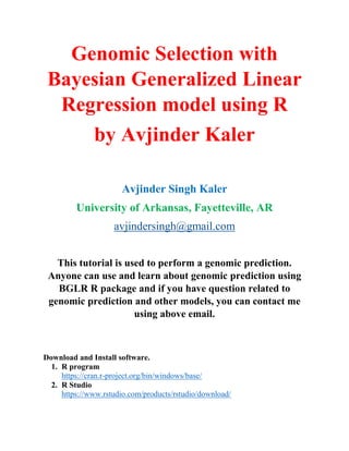 Genomic Selection with
Bayesian Generalized Linear
Regression model using R
by Avjinder Kaler
Avjinder Singh Kaler
University of Arkansas, Fayetteville, AR
avjindersingh@gmail.com
This tutorial is used to perform a genomic prediction.
Anyone can use and learn about genomic prediction using
BGLR R package and if you have question related to
genomic prediction and other models, you can contact me
using above email.
Download and Install software.
1. R program
https://cran.r-project.org/bin/windows/base/
2. R Studio
https://www.rstudio.com/products/rstudio/download/
 