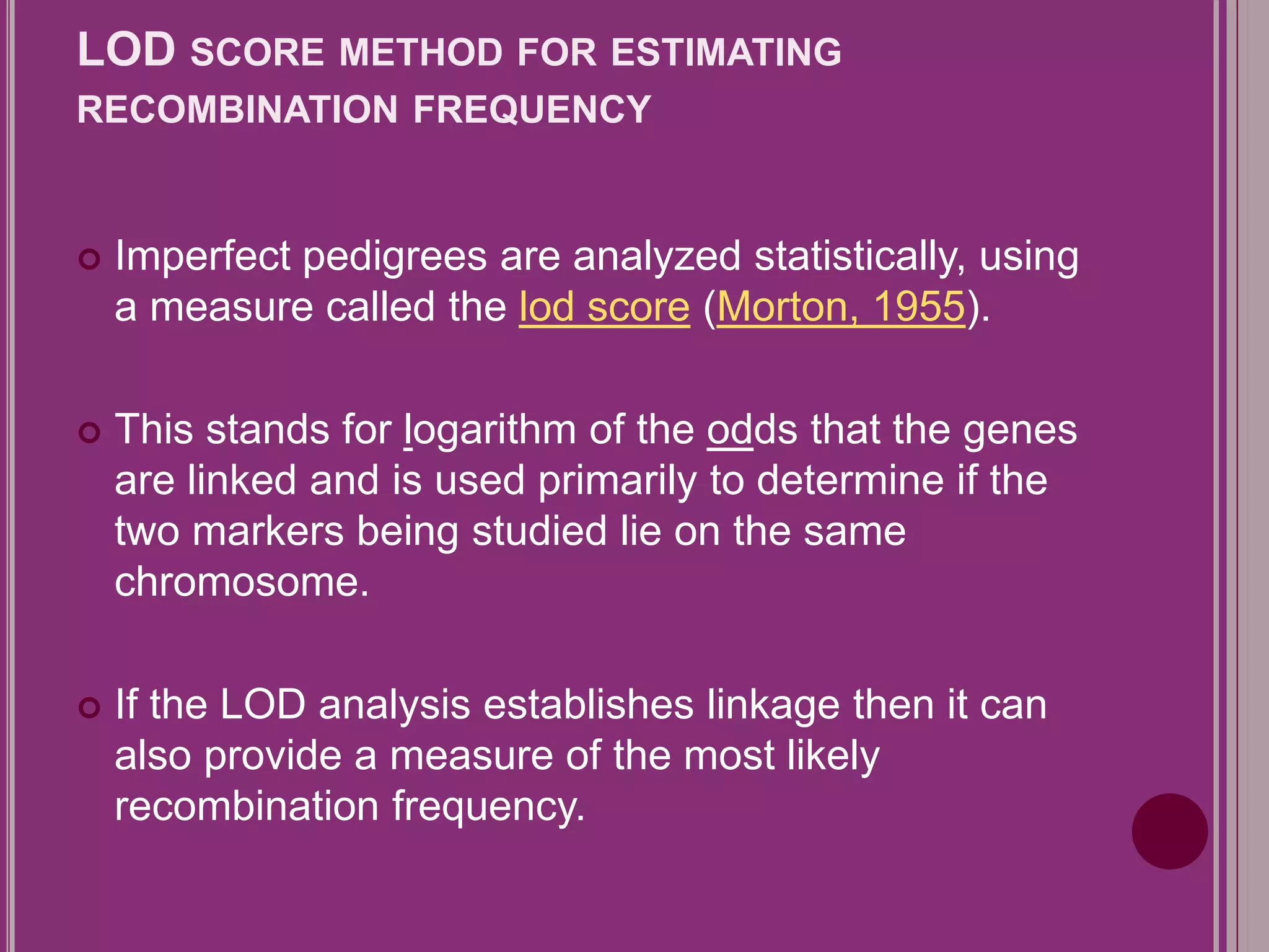 LOD SCORE METHOD FOR ESTIMATING 
RECOMBINATION FREQUENCY 
 Imperfect pedigrees are analyzed statistically, using 
a measure called the lod score (Morton, 1955). 
 This stands for logarithm of the odds that the genes 
are linked and is used primarily to determine if the 
two markers being studied lie on the same 
chromosome. 
 If the LOD analysis establishes linkage then it can 
also provide a measure of the most likely 
recombination frequency. 
 