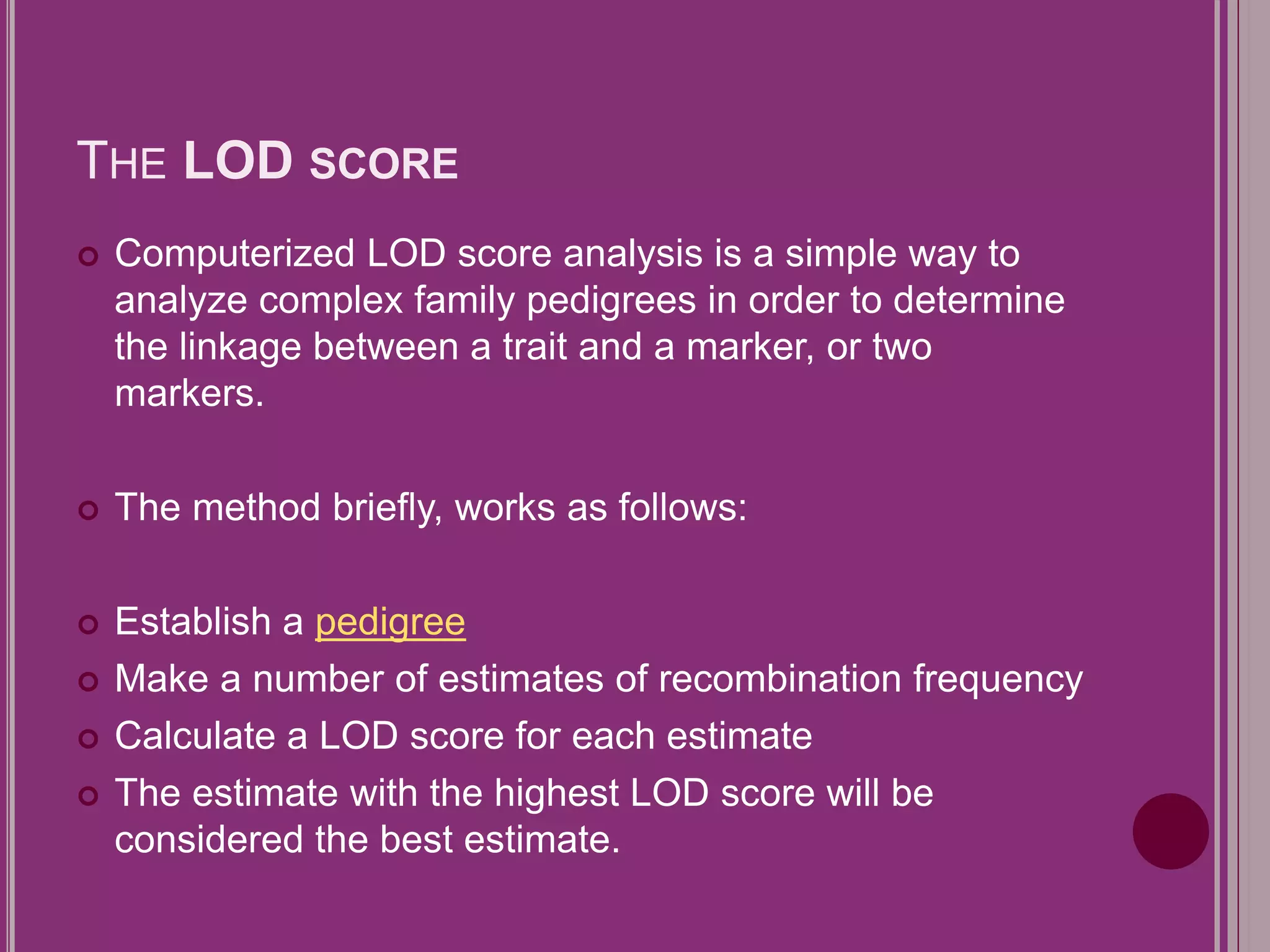 THE LOD SCORE 
 Computerized LOD score analysis is a simple way to 
analyze complex family pedigrees in order to determine 
the linkage between a trait and a marker, or two 
markers. 
 The method briefly, works as follows: 
 Establish a pedigree 
 Make a number of estimates of recombination frequency 
 Calculate a LOD score for each estimate 
 The estimate with the highest LOD score will be 
considered the best estimate. 
 
