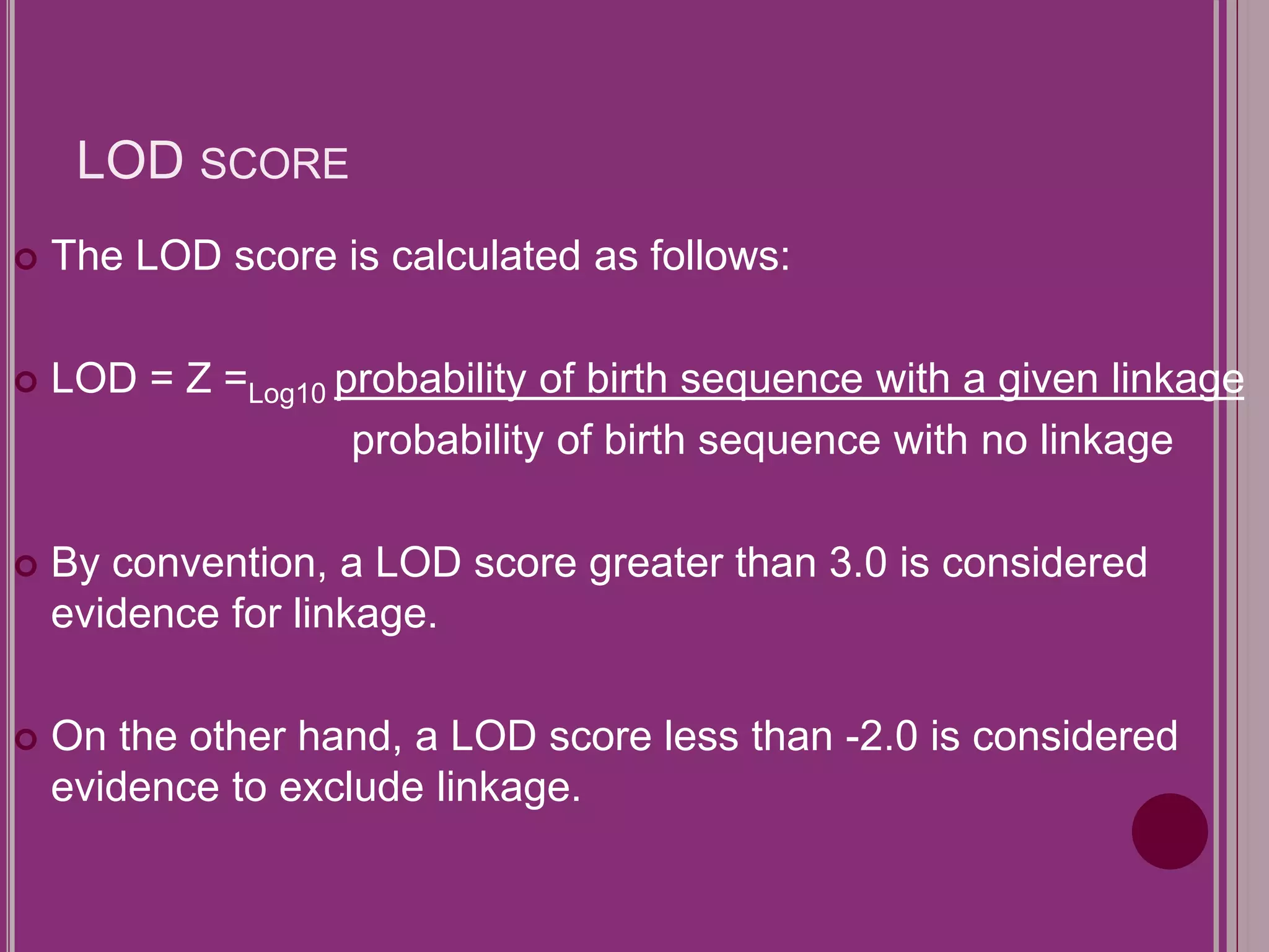 LOD SCORE 
 The LOD score is calculated as follows: 
 LOD = Z =Log10 probability of birth sequence with a given linkage 
probability of birth sequence with no linkage 
 By convention, a LOD score greater than 3.0 is considered 
evidence for linkage. 
 On the other hand, a LOD score less than -2.0 is considered 
evidence to exclude linkage. 
 
