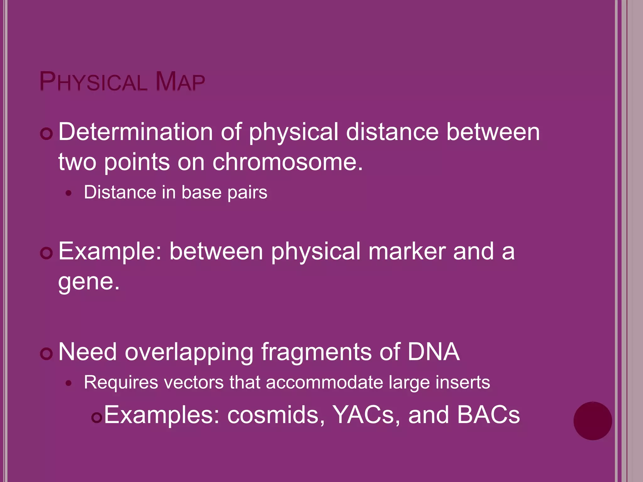 PHYSICAL MAP 
 Determination of physical distance between 
two points on chromosome. 
 Distance in base pairs 
Example: between physical marker and a 
gene. 
 Need overlapping fragments of DNA 
 Requires vectors that accommodate large inserts 
Examples: cosmids, YACs, and BACs 
 