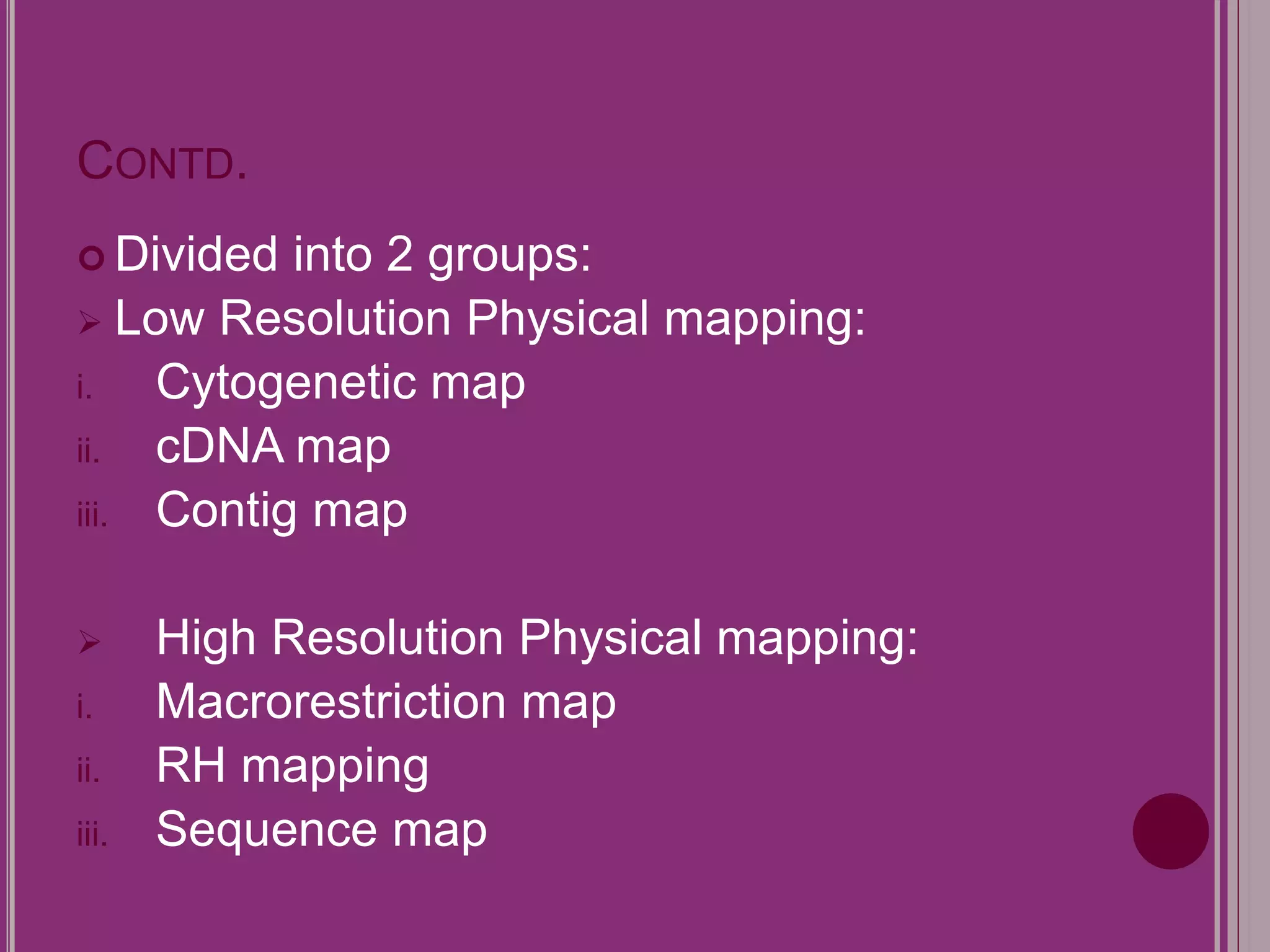 CONTD. 
 Divided into 2 groups: 
 Low Resolution Physical mapping: 
i. Cytogenetic map 
ii. cDNA map 
iii. Contig map 
 High Resolution Physical mapping: 
i. Macrorestriction map 
ii. RH mapping 
iii. Sequence map 
 