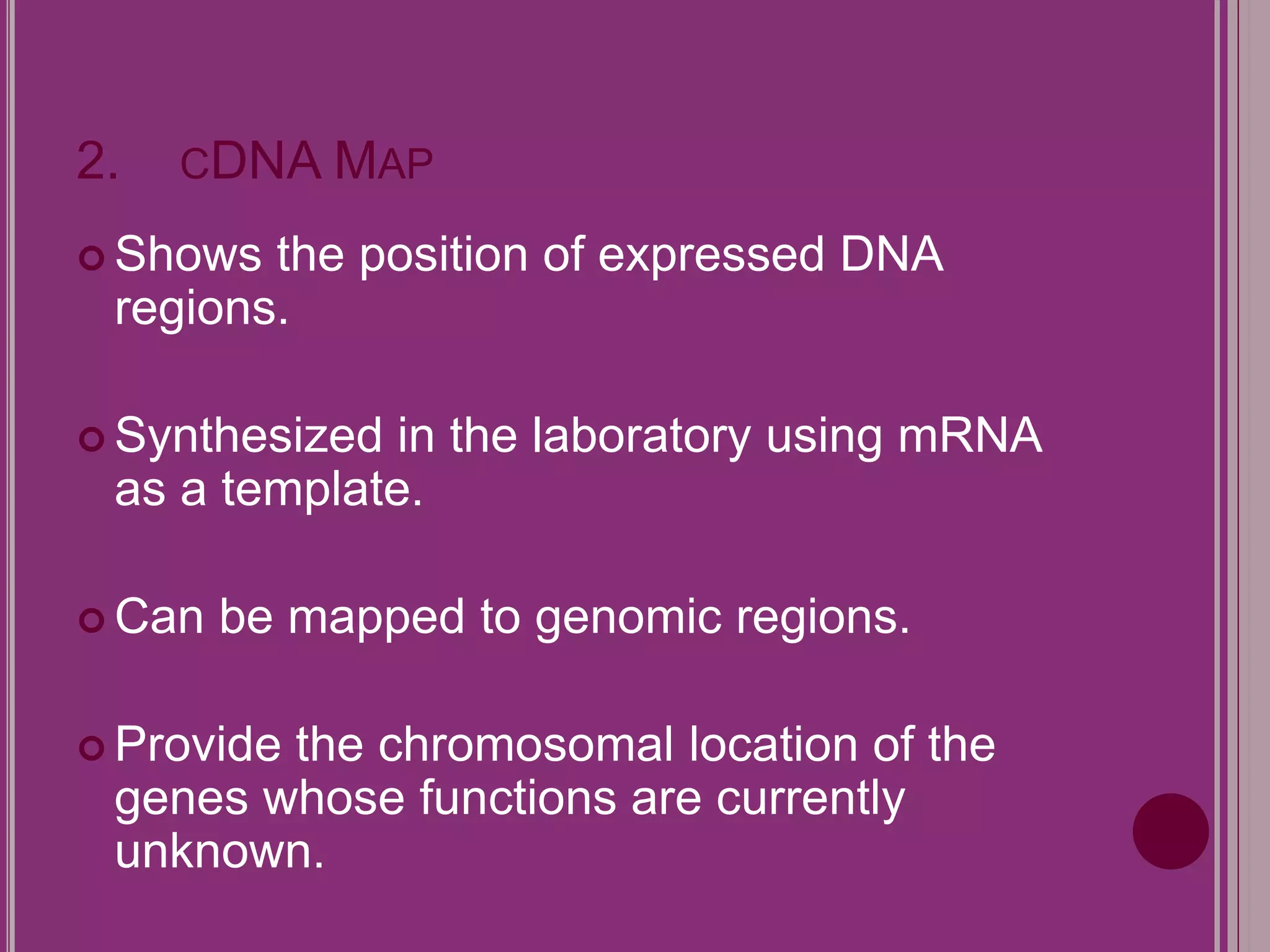 2. CDNA MAP 
 Shows the position of expressed DNA 
regions. 
 Synthesized in the laboratory using mRNA 
as a template. 
 Can be mapped to genomic regions. 
 Provide the chromosomal location of the 
genes whose functions are currently 
unknown. 
 