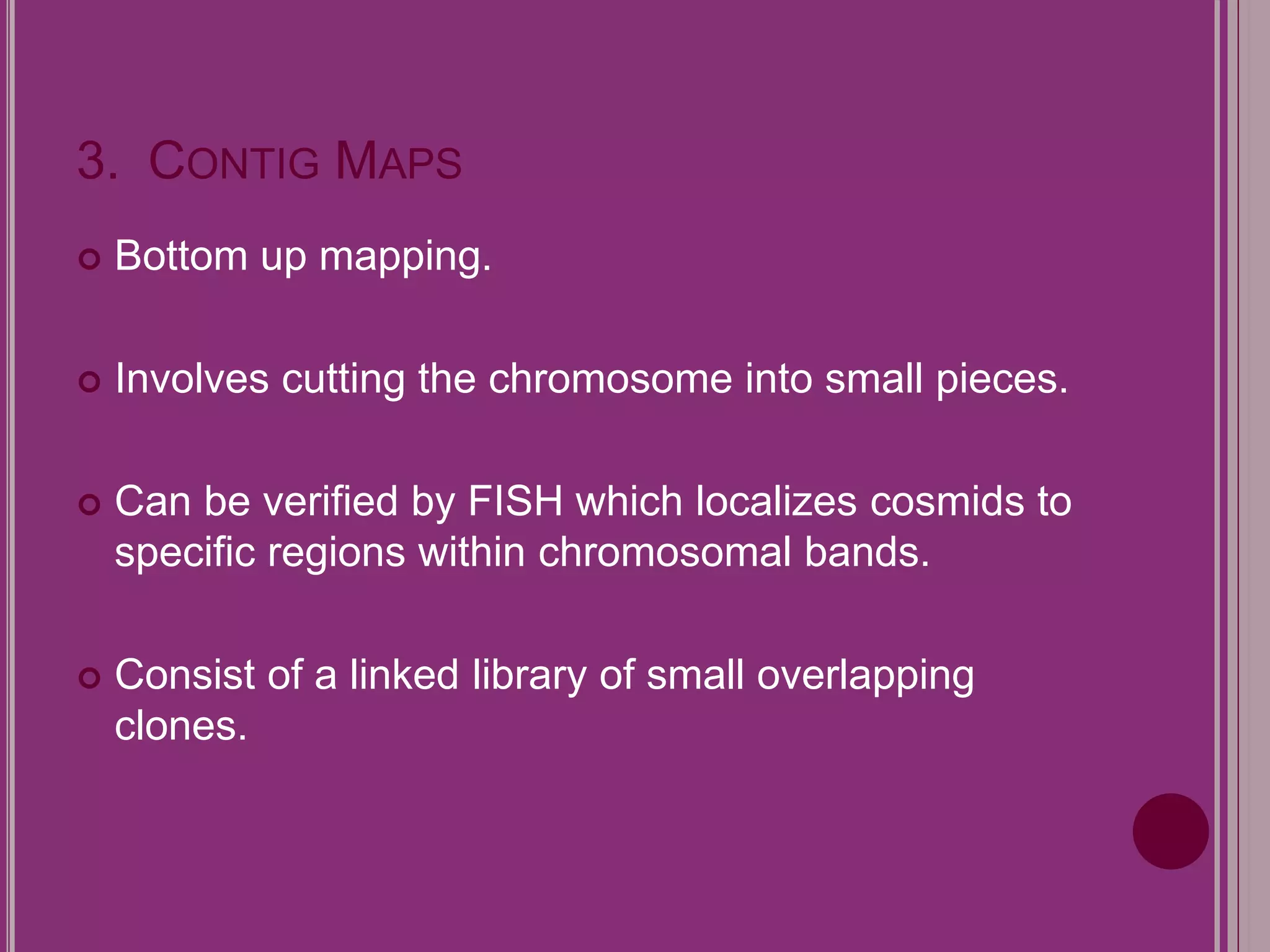 3. CONTIG MAPS 
 Bottom up mapping. 
 Involves cutting the chromosome into small pieces. 
 Can be verified by FISH which localizes cosmids to 
specific regions within chromosomal bands. 
 Consist of a linked library of small overlapping 
clones. 
 