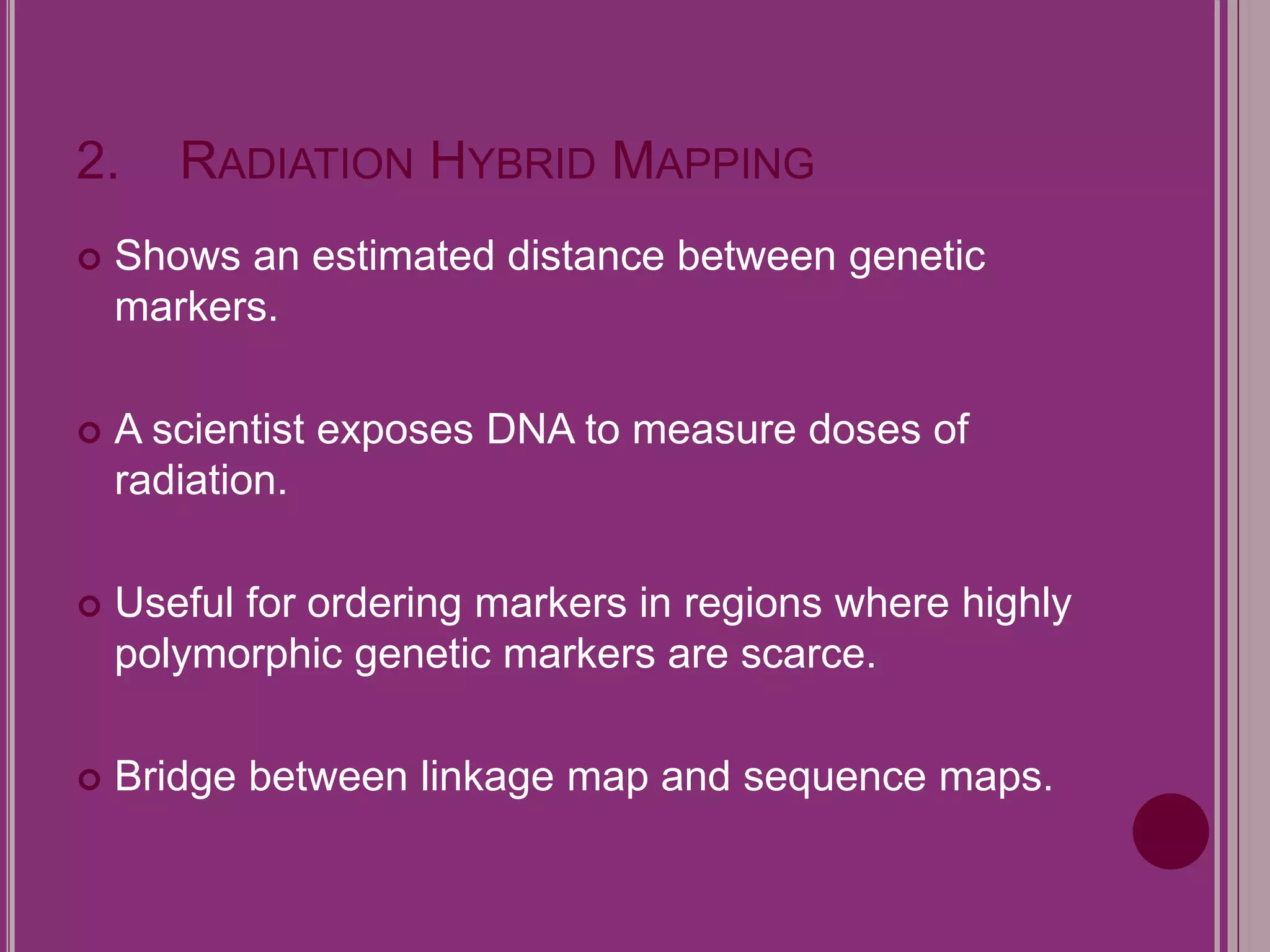 2. RADIATION HYBRID MAPPING 
 Shows an estimated distance between genetic 
markers. 
 A scientist exposes DNA to measure doses of 
radiation. 
 Useful for ordering markers in regions where highly 
polymorphic genetic markers are scarce. 
 Bridge between linkage map and sequence maps. 
 