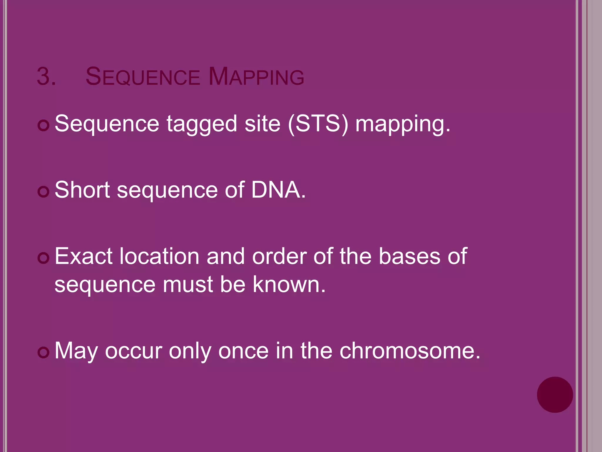 3. SEQUENCE MAPPING 
 Sequence tagged site (STS) mapping. 
 Short sequence of DNA. 
 Exact location and order of the bases of 
sequence must be known. 
May occur only once in the chromosome. 
 