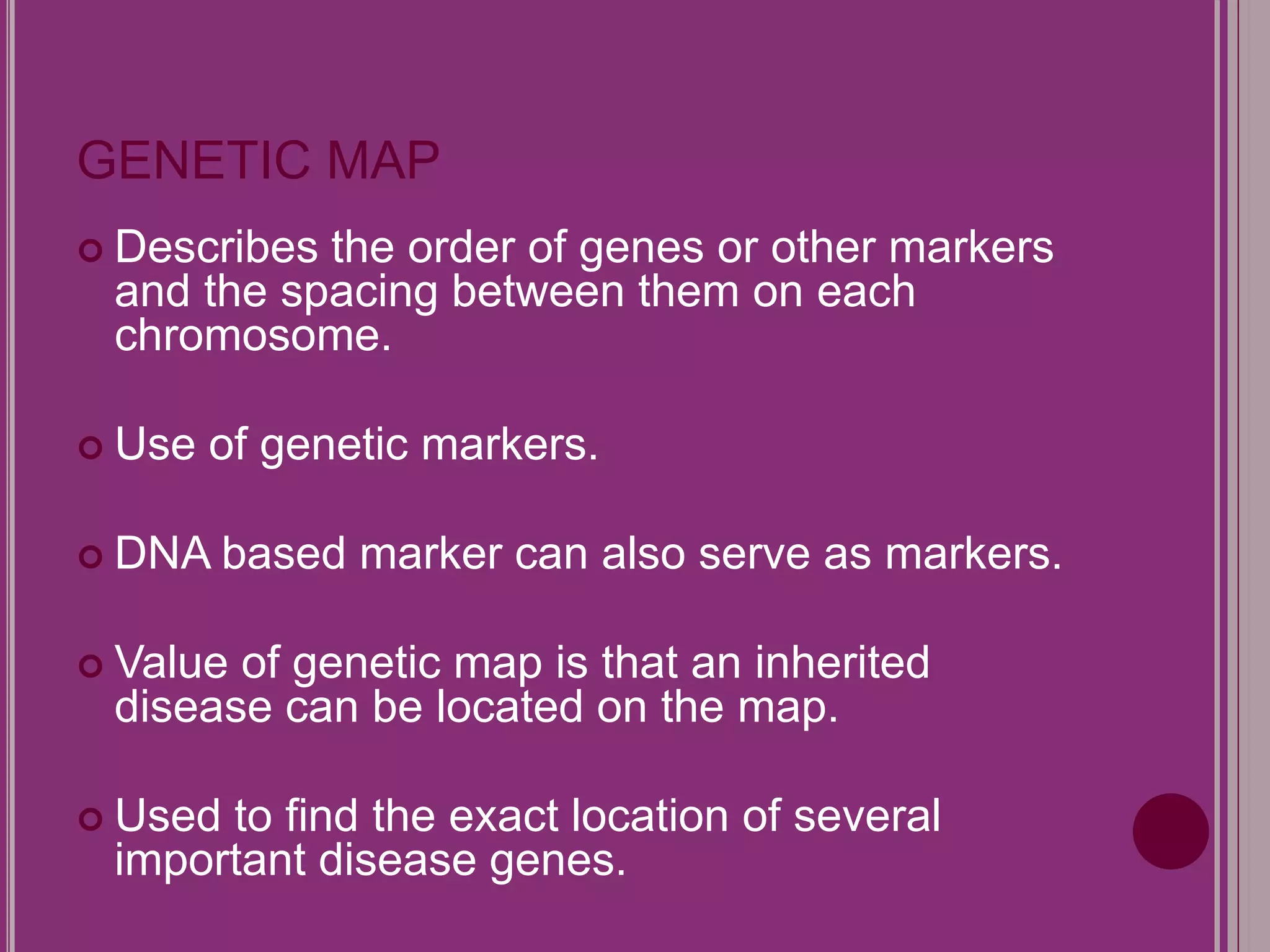 GENETIC MAP 
 Describes the order of genes or other markers 
and the spacing between them on each 
chromosome. 
 Use of genetic markers. 
 DNA based marker can also serve as markers. 
 Value of genetic map is that an inherited 
disease can be located on the map. 
 Used to find the exact location of several 
important disease genes. 
 