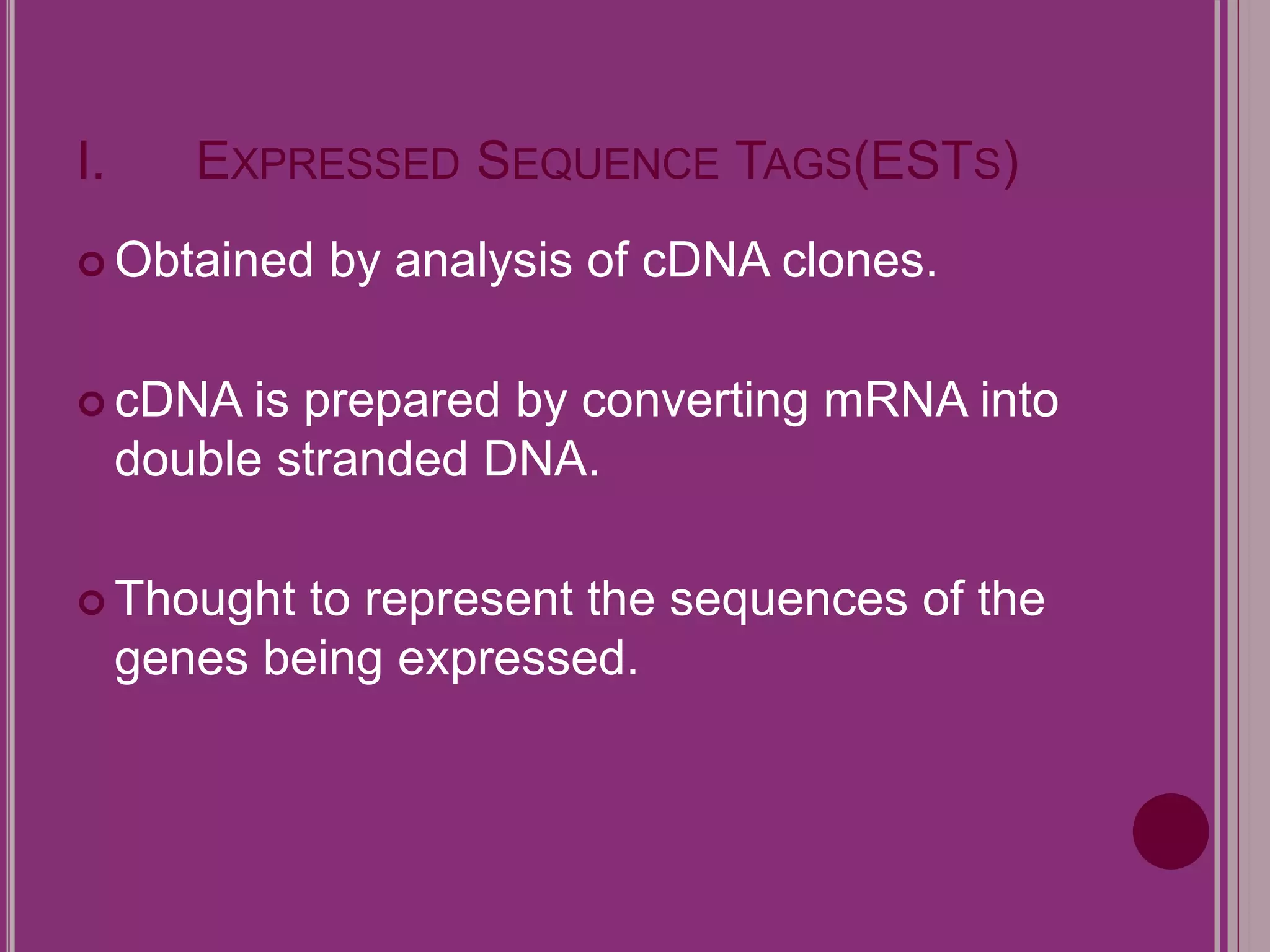 I. EXPRESSED SEQUENCE TAGS(ESTS) 
 Obtained by analysis of cDNA clones. 
cDNA is prepared by converting mRNA into 
double stranded DNA. 
 Thought to represent the sequences of the 
genes being expressed. 
 