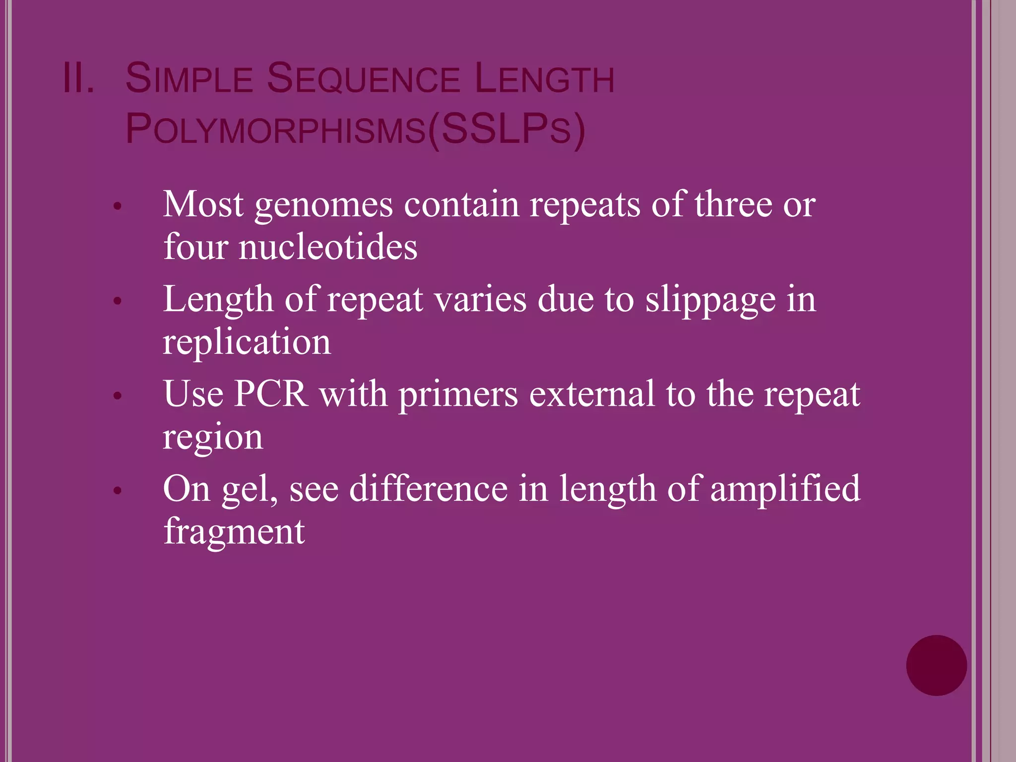 II. SIMPLE SEQUENCE LENGTH 
POLYMORPHISMS(SSLPS) 
• Most genomes contain repeats of three or 
four nucleotides 
• Length of repeat varies due to slippage in 
replication 
• Use PCR with primers external to the repeat 
region 
• On gel, see difference in length of amplified 
fragment 
 