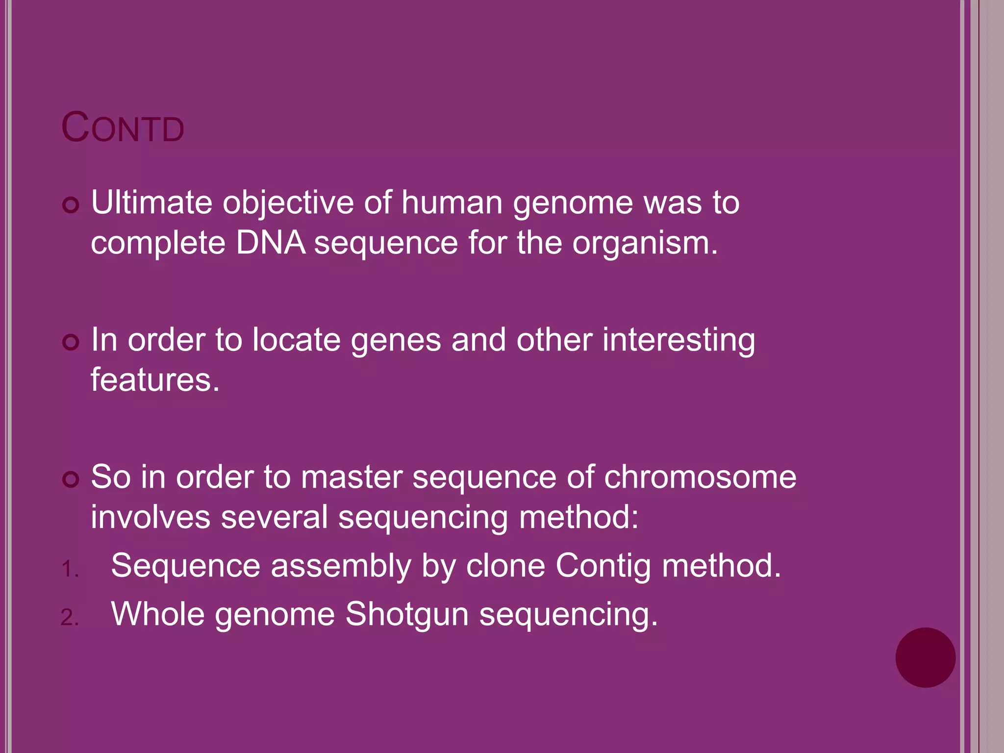 CONTD 
 Ultimate objective of human genome was to 
complete DNA sequence for the organism. 
 In order to locate genes and other interesting 
features. 
 So in order to master sequence of chromosome 
involves several sequencing method: 
1. Sequence assembly by clone Contig method. 
2. Whole genome Shotgun sequencing. 
 