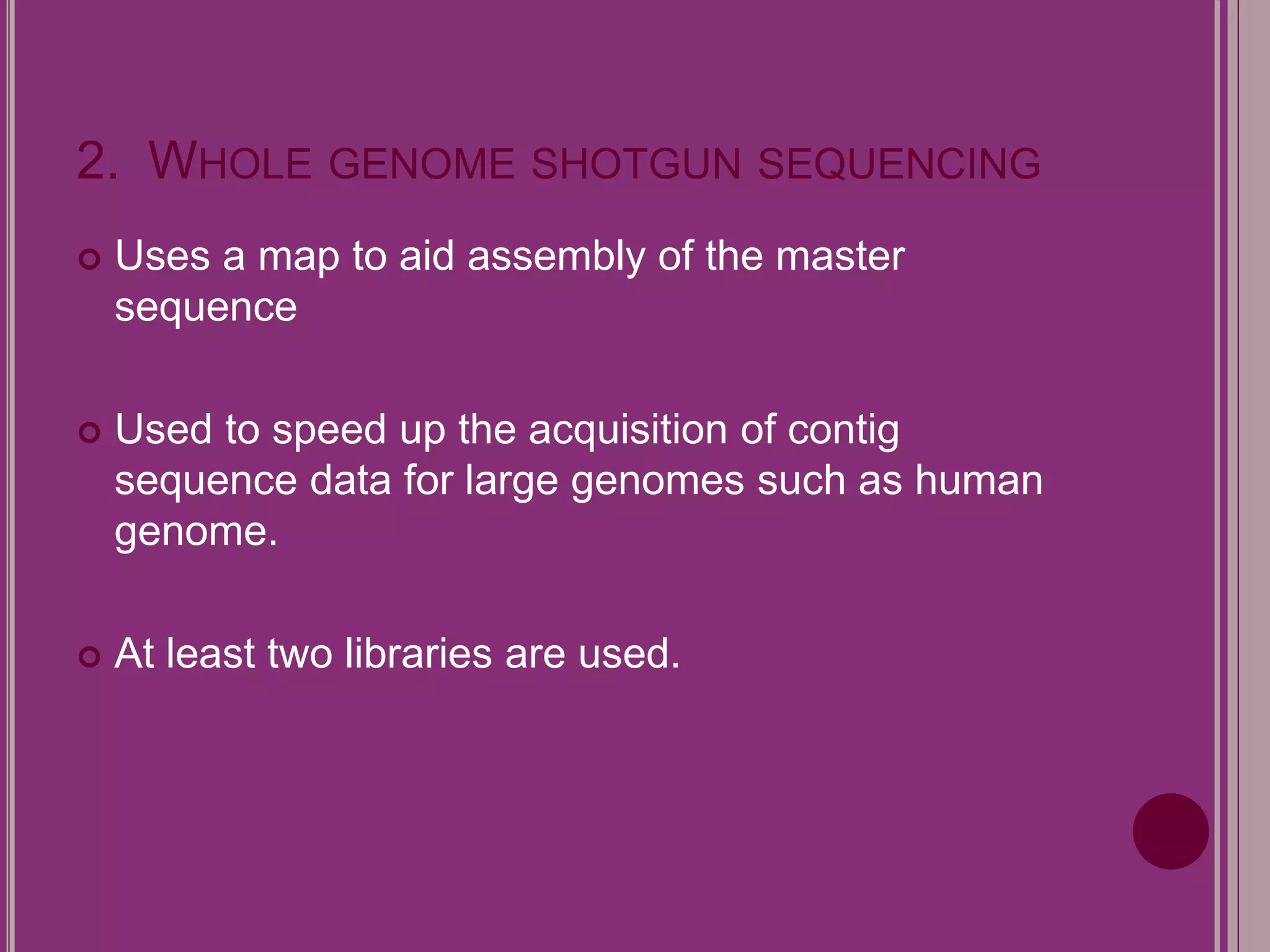 2. WHOLE GENOME SHOTGUN SEQUENCING 
 Uses a map to aid assembly of the master 
sequence 
 Used to speed up the acquisition of contig 
sequence data for large genomes such as human 
genome. 
 At least two libraries are used. 
 