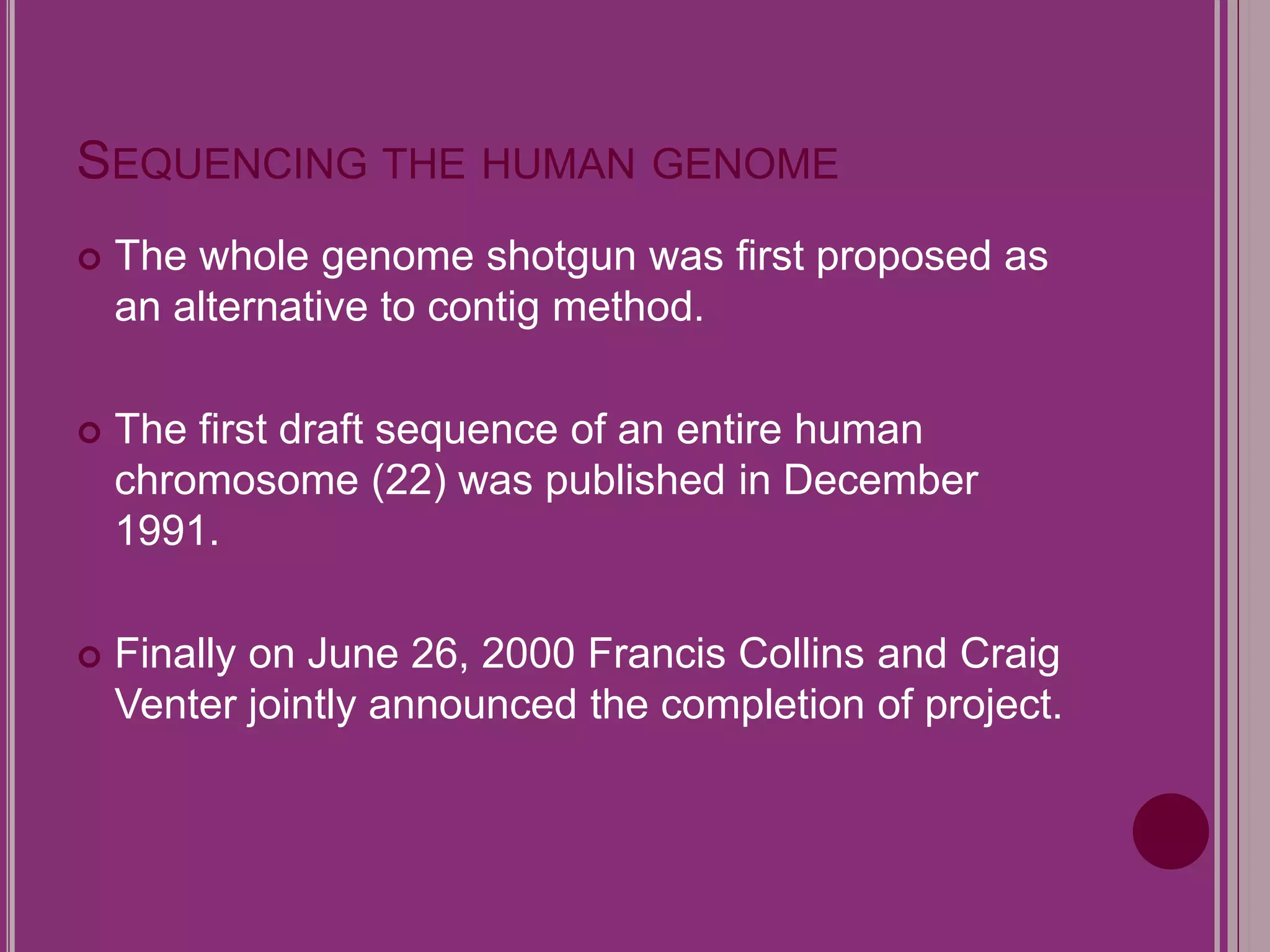 SEQUENCING THE HUMAN GENOME 
 The whole genome shotgun was first proposed as 
an alternative to contig method. 
 The first draft sequence of an entire human 
chromosome (22) was published in December 
1991. 
 Finally on June 26, 2000 Francis Collins and Craig 
Venter jointly announced the completion of project. 
 